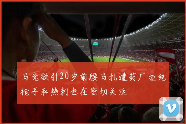 马竞欲引20岁前腰马扎遭药厂拒绝枪手和热刺也在密切关注