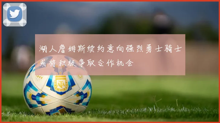湖人詹姆斯续约意向强烈勇士骑士或将积极争取合作机会
