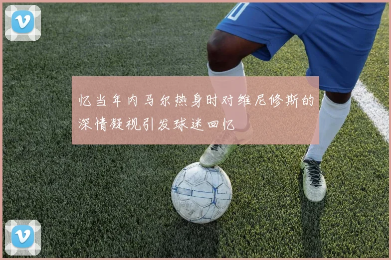 忆当年内马尔热身时对维尼修斯的深情凝视引发球迷回忆