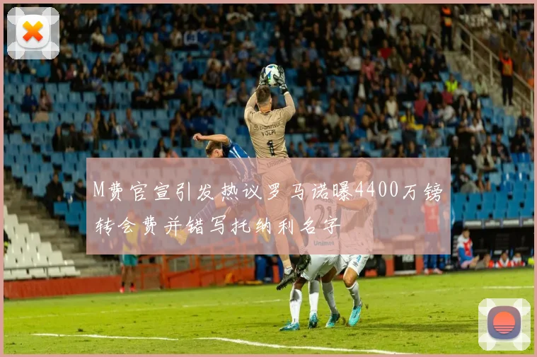 M费官宣引发热议罗马诺曝4400万镑转会费并错写托纳利名字