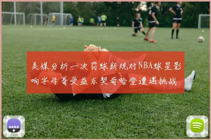 美媒分析一次罚球新规对NBA球星影响字母哥受益东契奇哈登遭遇挑战