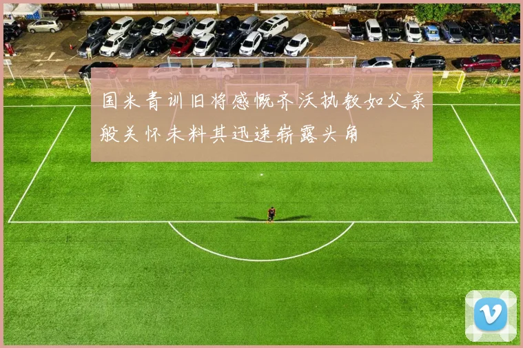 国米青训旧将感慨齐沃执教如父亲般关怀未料其迅速崭露头角
