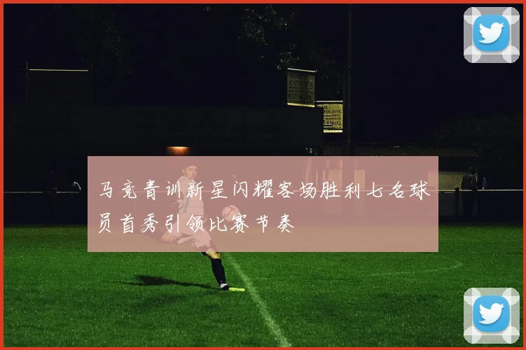 马竞青训新星闪耀客场胜利七名球员首秀引领比赛节奏