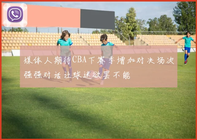 媒体人期待CBA下赛季增加对决场次强强对话让球迷欲罢不能