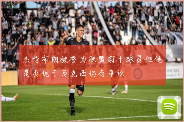 杰伦布朗被誉为联盟前十球员但他是否优于马克西仍存争议