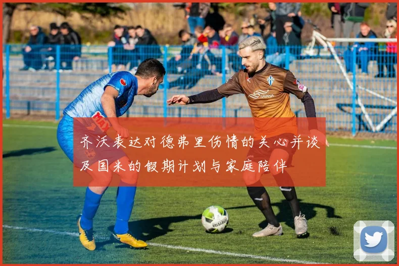 齐沃表达对德弗里伤情的关心并谈及国米的假期计划与家庭陪伴