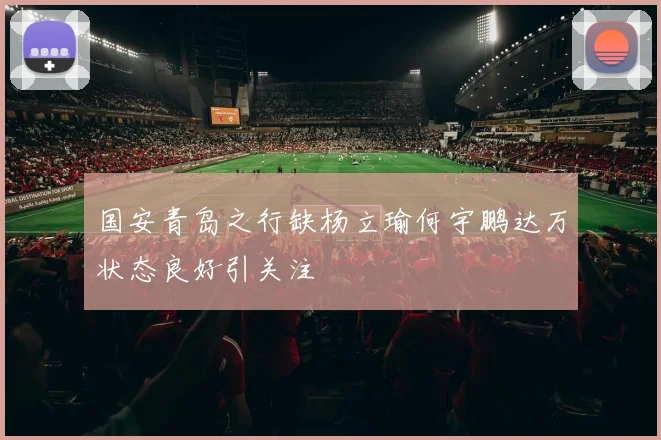 国安青岛之行缺杨立瑜何宇鹏达万状态良好引关注