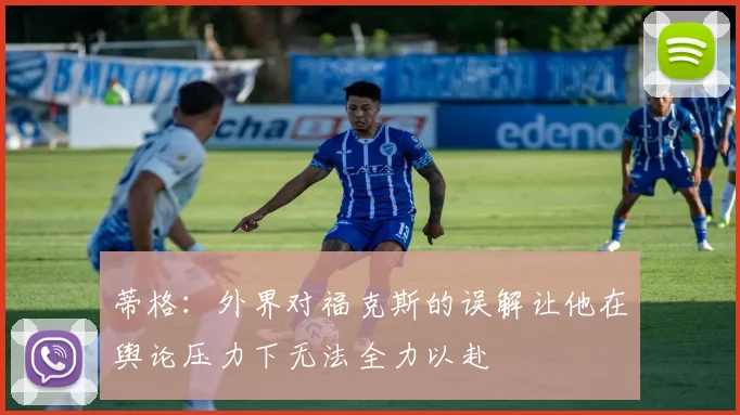 蒂格：外界对福克斯的误解让他在舆论压力下无法全力以赴