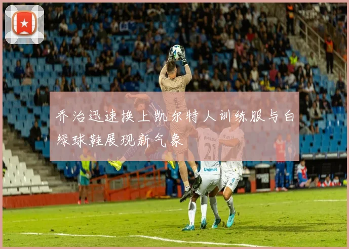 乔治迅速换上凯尔特人训练服与白绿球鞋展现新气象