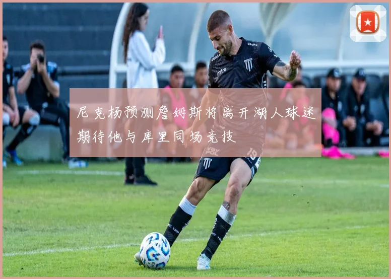 尼克杨预测詹姆斯将离开湖人球迷期待他与库里同场竞技
