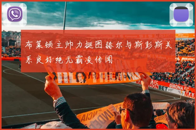 布莱顿主帅力挺图赫尔与斯彭斯关系良好绝无霸凌传闻