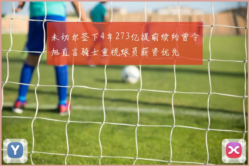 米切尔签下4年273亿提前续约曾令旭直言骑士重视球员薪资优先