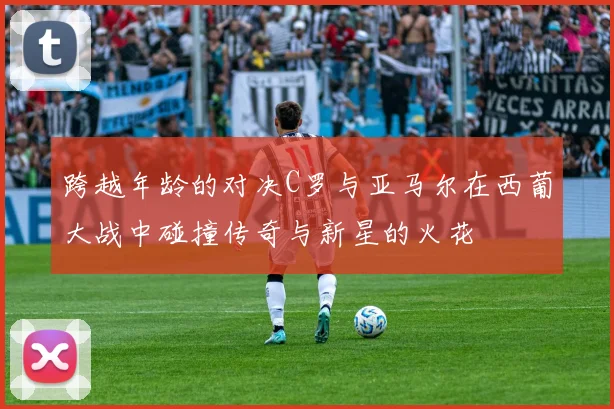 跨越年龄的对决C罗与亚马尔在西葡大战中碰撞传奇与新星的火花
