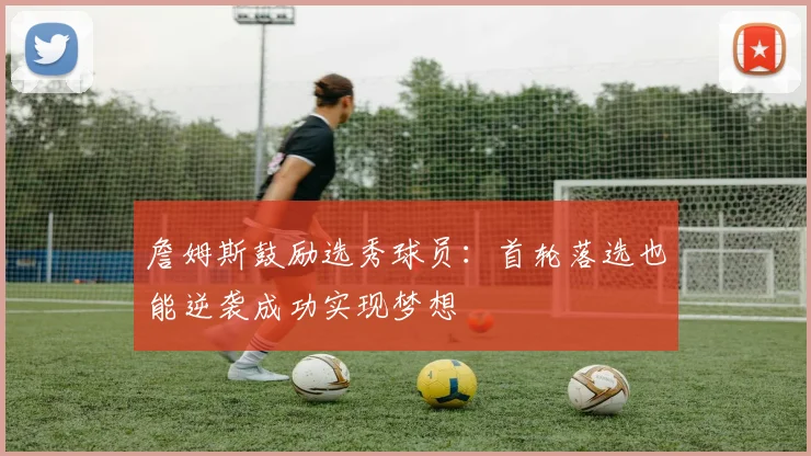 詹姆斯鼓励选秀球员：首轮落选也能逆袭成功实现梦想
