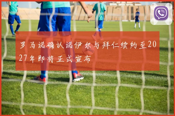 罗马诺确认诺伊尔与拜仁续约至2027年即将正式宣布
