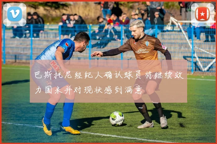 巴斯托尼经纪人确认球员将继续效力国米并对现状感到满意