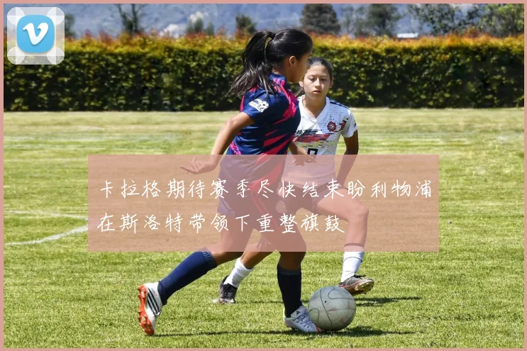 卡拉格期待赛季尽快结束盼利物浦在斯洛特带领下重整旗鼓