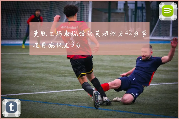 曼联主场表现强劲英超积分42分紧追曼城仅差3分