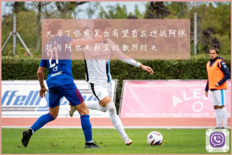 大马丁伤愈复出有望首发迎战阿根廷与阿尔及利亚的激烈对决