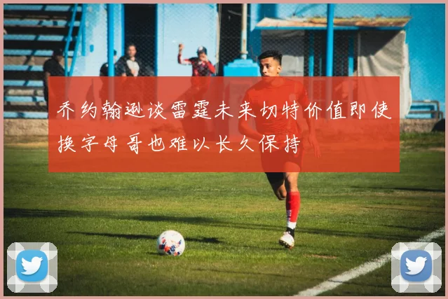 乔约翰逊谈雷霆未来切特价值即使换字母哥也难以长久保持
