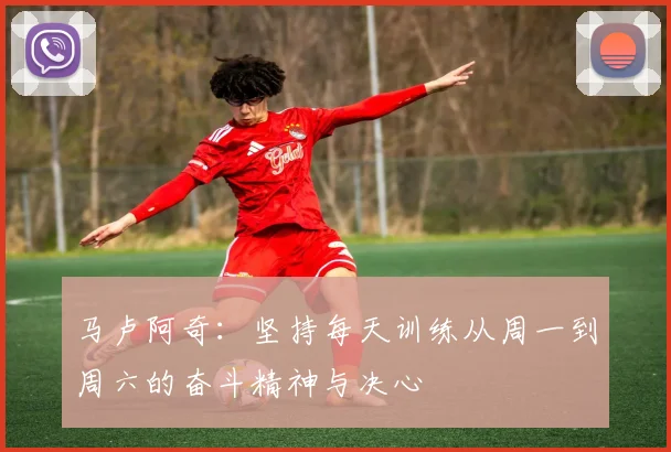 马卢阿奇：坚持每天训练从周一到周六的奋斗精神与决心