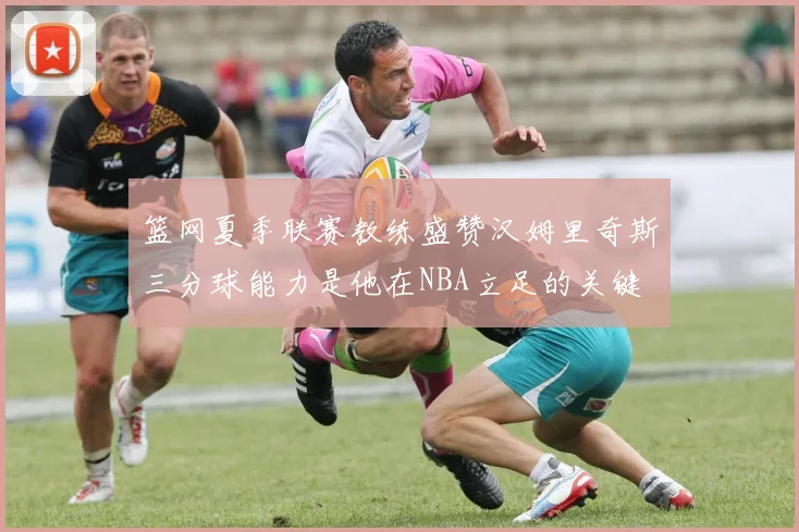 篮网夏季联赛教练盛赞汉姆里奇斯三分球能力是他在NBA立足的关键